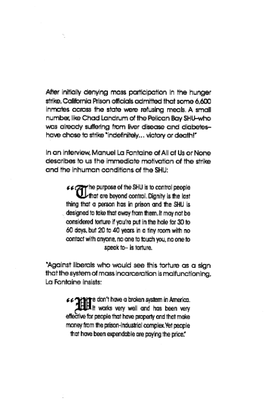 Ater inifilly denying mass participation In the hunger sirke, Calfornia Prison offcials admited that somo 6,600 inmares ccross the siate were refusing meals. A smal numbex, like Chad Landrum of the Pelican Bay SHU-who wos already suffering from liver disease and diabetes— have chose o st “indefinifly... victory or deathl”  Inan inferview, Manuel La Fontaine of Allof Us or None describes fo us the immediate motivation of the strike ‘and the inhuman conditicns of the SHU:  ““* ’he purpose of the SHU is o control people  hat are beyond control. Dignity Is the lost thing that a person has in prison and the SHU is designed o foke that oway from them. It may not be ‘considered ortue  youto put i the holo o 3010 60 doys,but 2010 40 years 1 @ iy room with o ‘contact with anyone, no ane fo fouch you, no one fo  ‘speak fo- s forfure.  *Against liberals who would see fhis forture as a sign thatthe system of massincarceration ismaifunctioning. LaFontaine insists:  #44qTe don’t have a broien system in America.  I works very well and has been very  effctie for pecple tat have propery ndithet make  money from the prisor-industril complex Yet eople ot have been expendable are paying the price:” 